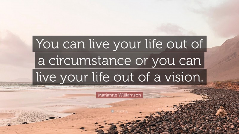 Marianne Williamson Quote: “You can live your life out of a circumstance or you can live your life out of a vision.”