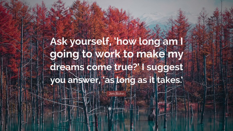 Jim Rohn Quote: “Ask yourself, ‘how long am I going to work to make my dreams come true?’ I suggest you answer, ‘as long as it takes.’”