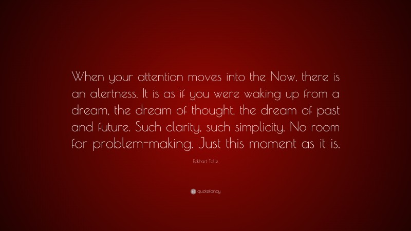 Eckhart Tolle Quote: “When your attention moves into the Now, there is an alertness. It is as if you were waking up from a dream, the dream of thought, the dream of past and future. Such clarity, such simplicity. No room for problem-making. Just this moment as it is.”