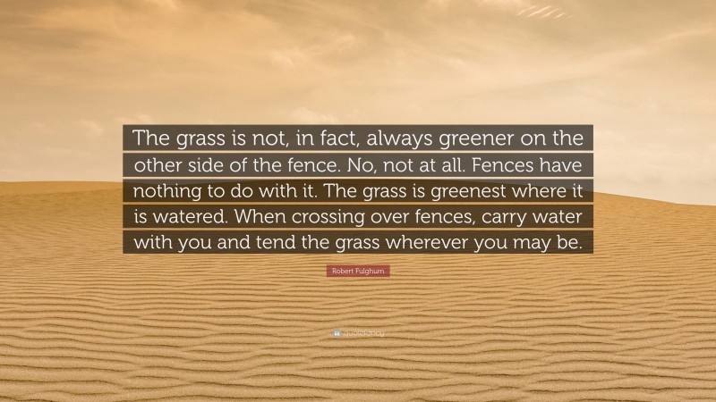 Robert Fulghum Quote: “The grass is not, in fact, always greener on the other side of the fence. No, not at all. Fences have nothing to do with it. The grass is greenest where it is watered. When crossing over fences, carry water with you and tend the grass wherever you may be.”