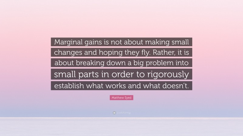 Matthew Syed Quote: “Marginal gains is not about making small changes and hoping they fly. Rather, it is about breaking down a big problem into small parts in order to rigorously establish what works and what doesn’t.”