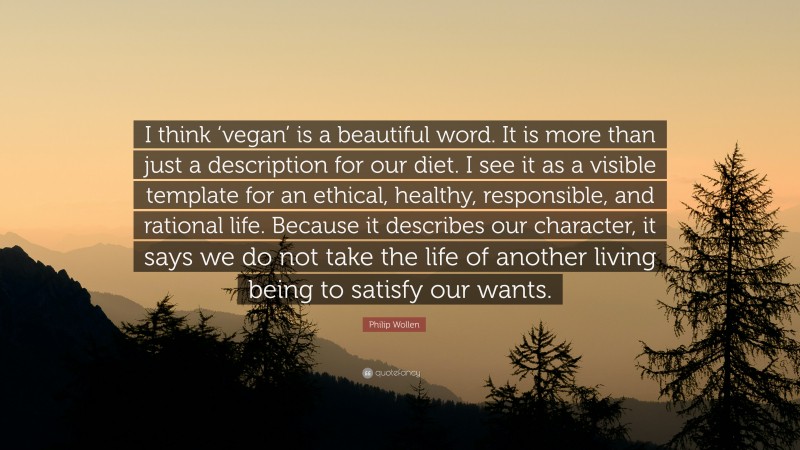 Philip Wollen Quote: “I think ‘vegan’ is a beautiful word. It is more than just a description for our diet. I see it as a visible template for an ethical, healthy, responsible, and rational life. Because it describes our character, it says we do not take the life of another living being to satisfy our wants.”