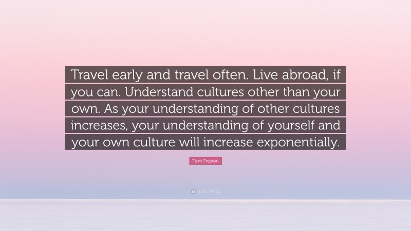 Tom Freston Quote: “Travel early and travel often. Live abroad, if you can. Understand cultures other than your own. As your understanding of other cultures increases, your understanding of yourself and your own culture will increase exponentially.”