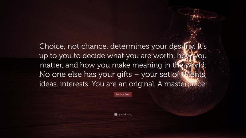 Regina Brett Quote: “Choice, not chance, determines your destiny. It’s up to you to decide what you are worth, how you matter, and how you make meaning in the world. No one else has your gifts – your set of talents, ideas, interests. You are an original. A masterpiece.”