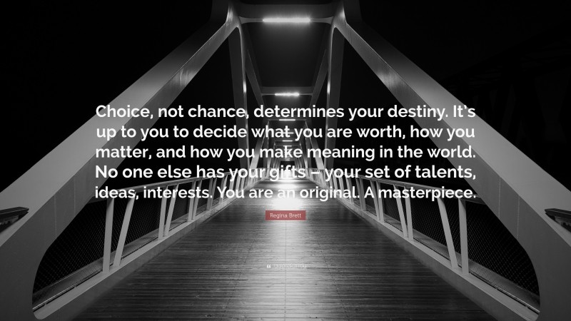 Regina Brett Quote: “Choice, not chance, determines your destiny. It’s up to you to decide what you are worth, how you matter, and how you make meaning in the world. No one else has your gifts – your set of talents, ideas, interests. You are an original. A masterpiece.”