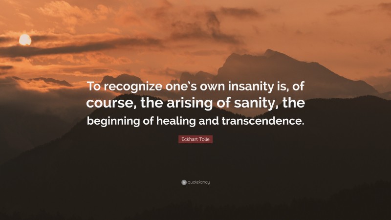 Eckhart Tolle Quote: “To recognize one’s own insanity is, of course, the arising of sanity, the beginning of healing and transcendence.”