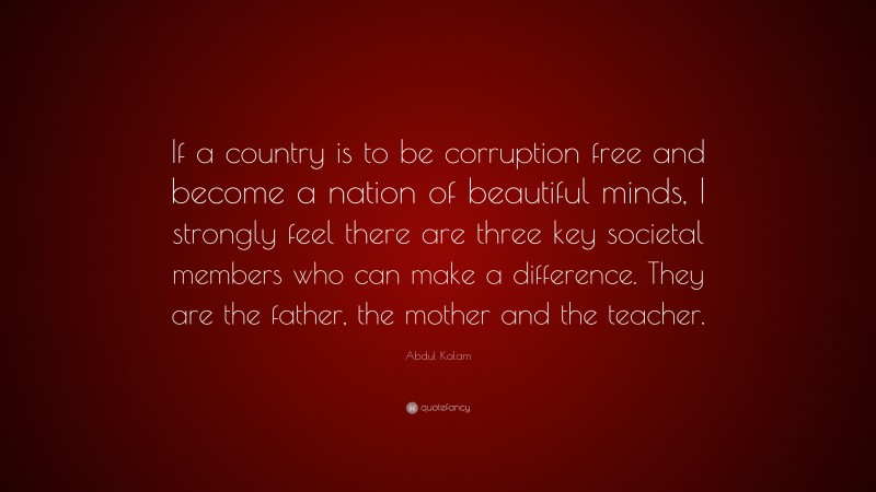 Abdul Kalam Quote: “If a country is to be corruption free and become a nation of beautiful minds, I strongly feel there are three key societal members who can make a difference. They are the father, the mother and the teacher.”