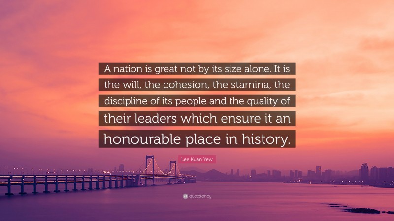 Lee Kuan Yew Quote: “A nation is great not by its size alone. It is the will, the cohesion, the stamina, the discipline of its people and the quality of their leaders which ensure it an honourable place in history.”