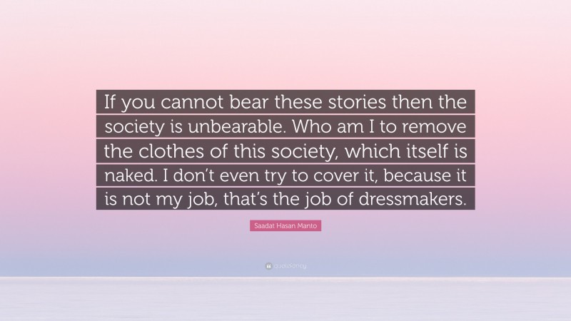 Saadat Hasan Manto Quote: “If you cannot bear these stories then the society is unbearable. Who am I to remove the clothes of this society, which itself is naked. I don’t even try to cover it, because it is not my job, that’s the job of dressmakers.”