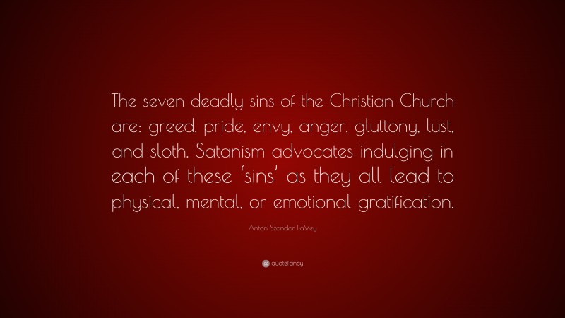 Anton Szandor LaVey Quote: “The seven deadly sins of the Christian Church are: greed, pride, envy, anger, gluttony, lust, and sloth. Satanism advocates indulging in each of these ‘sins’ as they all lead to physical, mental, or emotional gratification.”