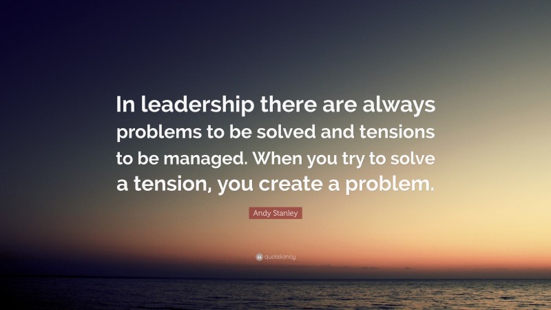 Andy Stanley Quote: “In leadership there are always problems to be solved and tensions to be managed. When you try to solve a tension, you create a problem.”