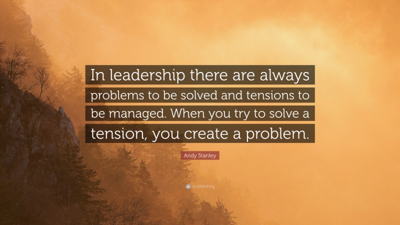 Andy Stanley Quote: “In leadership there are always problems to be solved and tensions to be managed. When you try to solve a tension, you create a problem.”
