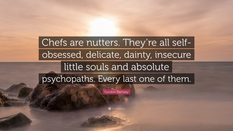 Gordon Ramsay Quote: “Chefs are nutters. They’re all self-obsessed, delicate, dainty, insecure little souls and absolute psychopaths. Every last one of them.”