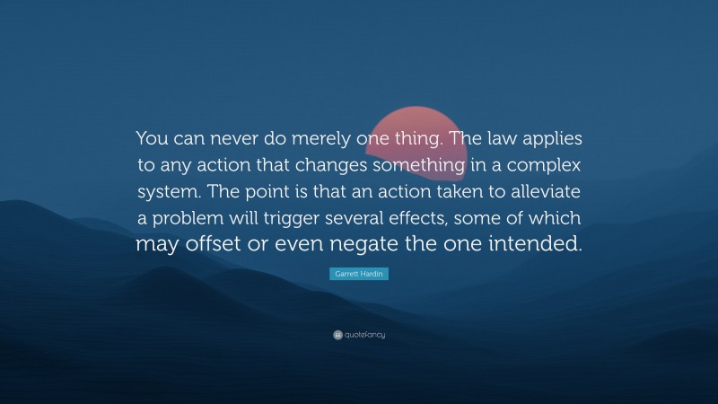 Garrett Hardin Quote: “You can never do merely one thing. The law applies to any action that changes something in a complex system. The point is that an action taken to alleviate a problem will trigger several effects, some of which may offset or even negate the one intended.”