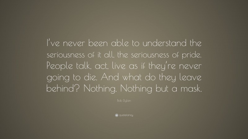 Bob Dylan Quote: “I’ve never been able to understand the seriousness of it all, the seriousness of pride. People talk, act, live as if they’re never going to die. And what do they leave behind? Nothing. Nothing but a mask.”