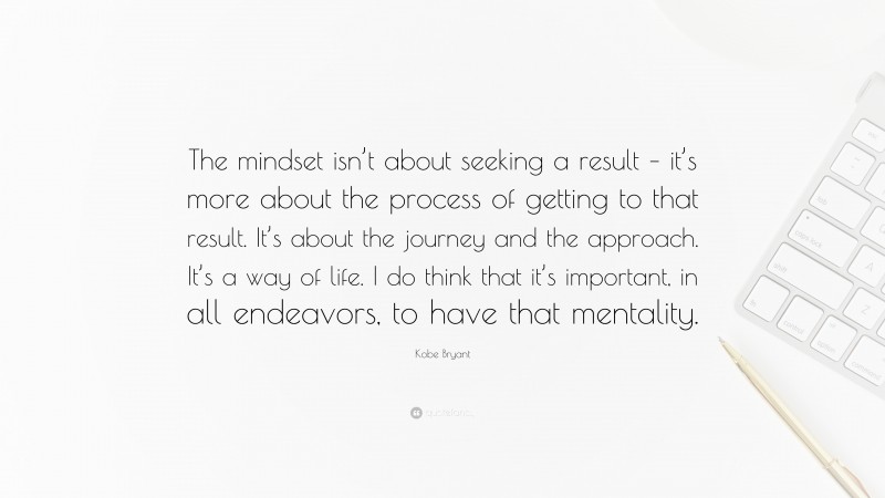 Kobe Bryant Quote: “The mindset isn’t about seeking a result – it’s more about the process of getting to that result. It’s about the journey and the approach. It’s a way of life. I do think that it’s important, in all endeavors, to have that mentality.”