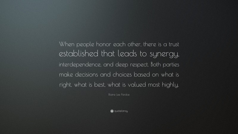 Blaine Lee Pardoe Quote: “When people honor each other, there is a trust established that leads to synergy, interdependence, and deep respect. Both parties make decisions and choices based on what is right, what is best, what is valued most highly.”