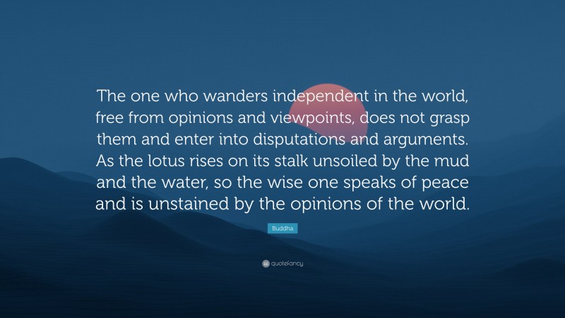 Buddha Quote: “The one who wanders independent in the world, free from opinions and viewpoints, does not grasp them and enter into disputations and arguments. As the lotus rises on its stalk unsoiled by the mud and the water, so the wise one speaks of peace and is unstained by the opinions of the world.”