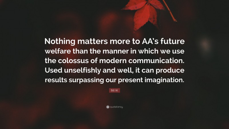 Bill W. Quote: “Nothing matters more to AA’s future welfare than the manner in which we use the colossus of modern communication. Used unselfishly and well, it can produce results surpassing our present imagination.”