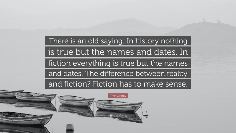 Tom Clancy Quote: “There is an old saying: In history nothing is true but the names and dates. In fiction everything is true but the names and dates. The difference between reality and fiction? Fiction has to make sense.”