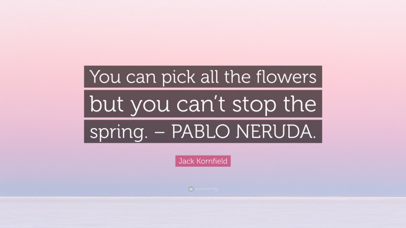 Jack Kornfield Quote: “You can pick all the flowers but you can’t stop the spring. – PABLO NERUDA.”
