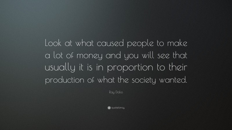 Ray Dalio Quote: “Look at what caused people to make a lot of money and you will see that usually it is in proportion to their production of what the society wanted.”