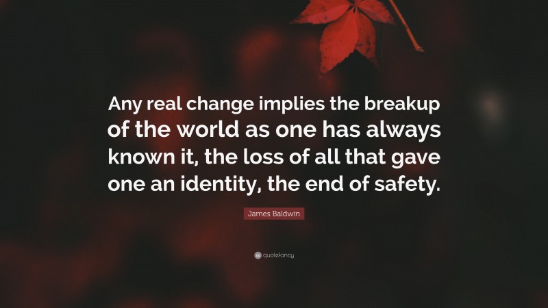 James Baldwin Quote: “Any real change implies the breakup of the world as one has always known it, the loss of all that gave one an identity, the end of safety.”