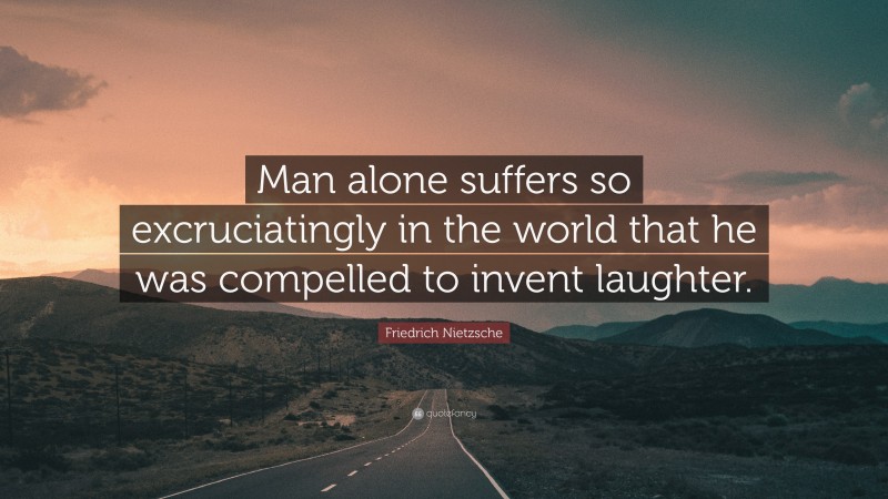 Friedrich Nietzsche Quote: “Man alone suffers so excruciatingly in the world that he was compelled to invent laughter.”