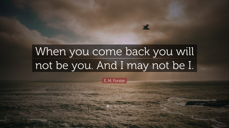 E. M. Forster Quote: “When you come back you will not be you. And I may not be I.”
