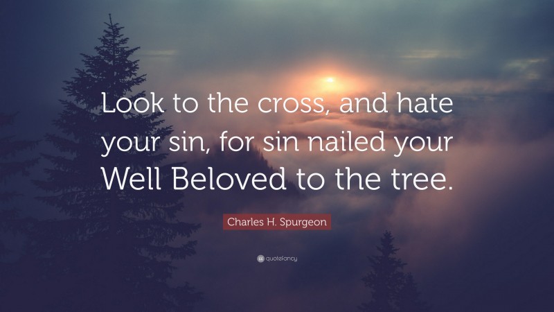 Charles H. Spurgeon Quote: “Look to the cross, and hate your sin, for sin nailed your Well Beloved to the tree.”