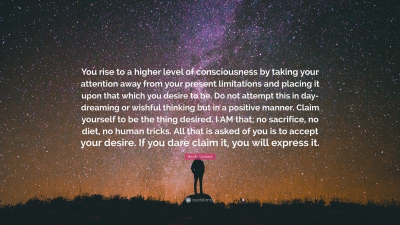 Neville Goddard Quote: “You rise to a higher level of consciousness by taking your attention away from your present limitations and placing it upon that which you desire to be. Do not attempt this in day-dreaming or wishful thinking but in a positive manner. Claim yourself to be the thing desired. I AM that; no sacrifice, no diet, no human tricks. All that is asked of you is to accept your desire. If you dare claim it, you will express it.”
