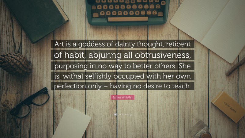 James Whistler Quote: “Art is a goddess of dainty thought, reticent of habit, abjuring all obtrusiveness, purposing in no way to better others. She is, withal selfishly occupied with her own perfection only – having no desire to teach.”