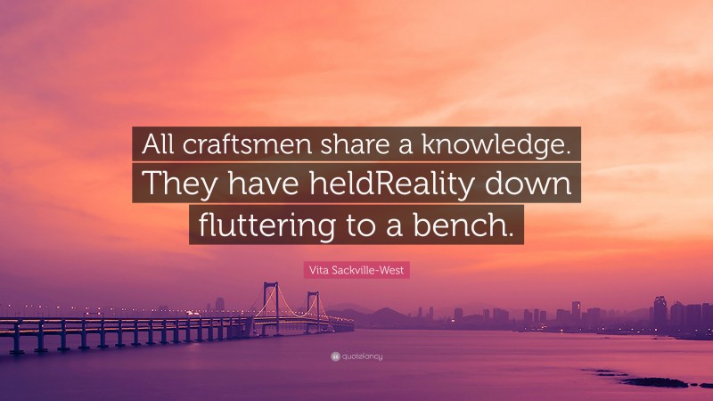 Vita Sackville-West Quote: “All craftsmen share a knowledge. They have heldReality down fluttering to a bench.”