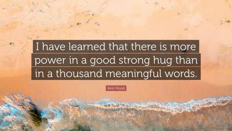 Ann Hood Quote: “I have learned that there is more power in a good strong hug than in a thousand meaningful words.”