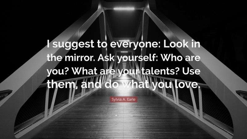 Sylvia A. Earle Quote: “I suggest to everyone: Look in the mirror. Ask yourself: Who are you? What are your talents? Use them, and do what you love.”