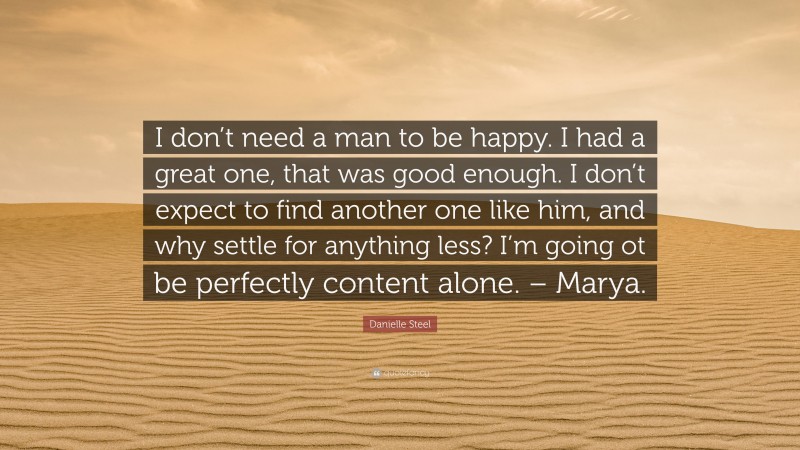 Danielle Steel Quote: “I don’t need a man to be happy. I had a great one, that was good enough. I don’t expect to find another one like him, and why settle for anything less? I’m going ot be perfectly content alone. – Marya.”