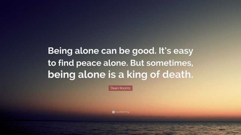 Dean Koontz Quote: “Being alone can be good. It’s easy to find peace alone. But sometimes, being alone is a king of death.”