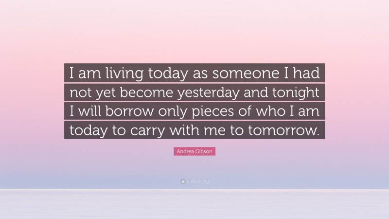 Andrea Gibson Quote: “I am living today as someone I had not yet become yesterday and tonight I will borrow only pieces of who I am today to carry with me to tomorrow.”