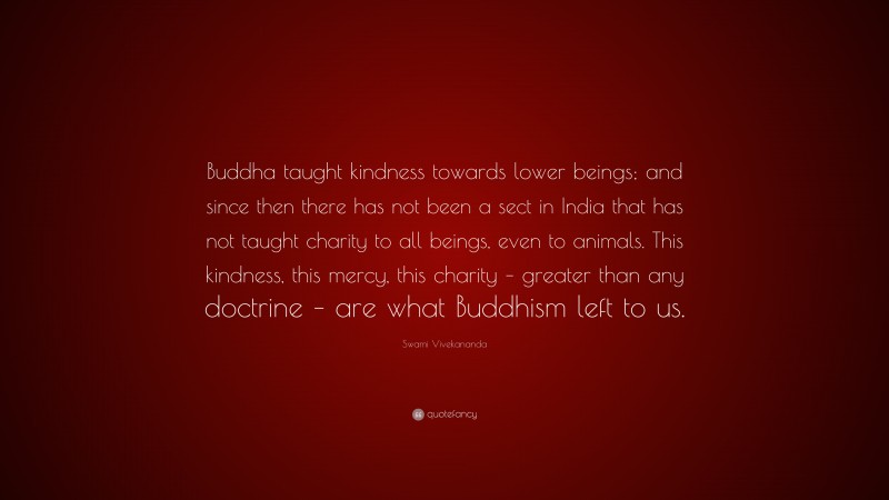 Swami Vivekananda Quote: “Buddha taught kindness towards lower beings; and since then there has not been a sect in India that has not taught charity to all beings, even to animals. This kindness, this mercy, this charity – greater than any doctrine – are what Buddhism left to us.”