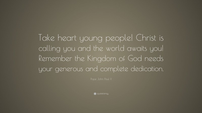 Pope John Paul II Quote: “Take heart young people! Christ is calling you and the world awaits you! Remember the Kingdom of God needs your generous and complete dedication.”