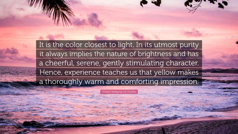 Johann Wolfgang von Goethe Quote: “It is the color closest to light. In its utmost purity it always implies the nature of brightness and has a cheerful, serene, gently stimulating character. Hence, experience teaches us that yellow makes a thoroughly warm and comforting impression.”