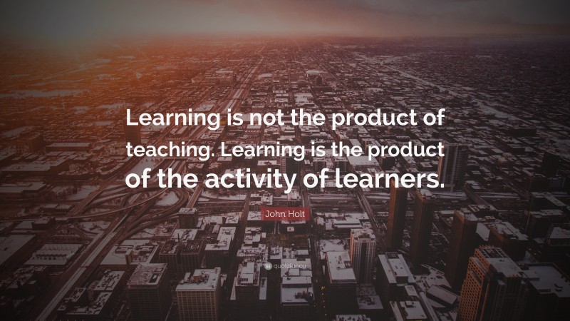 John Holt Quote: “Learning is not the product of teaching. Learning is the product of the activity of learners.”