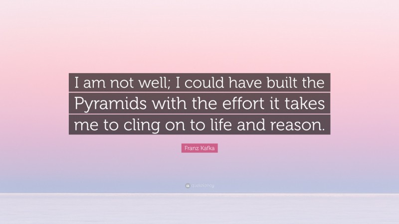 Franz Kafka Quote: “I am not well; I could have built the Pyramids with the effort it takes me to cling on to life and reason.”
