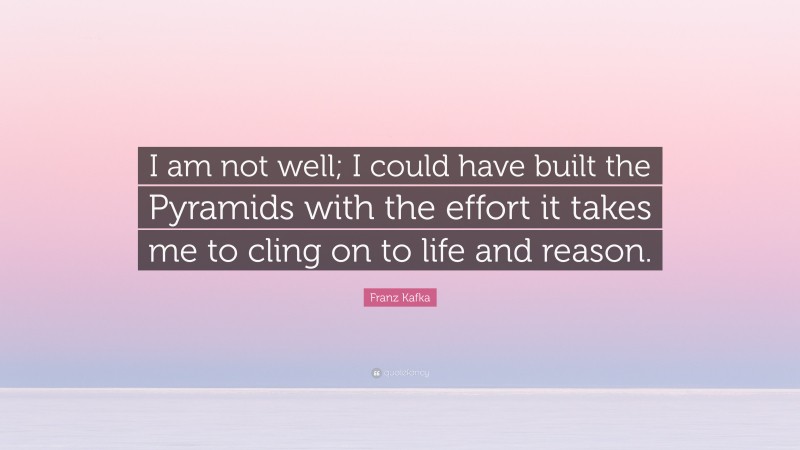 Franz Kafka Quote: “I am not well; I could have built the Pyramids with the effort it takes me to cling on to life and reason.”