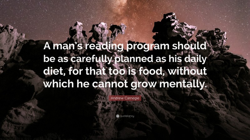 Andrew Carnegie Quote: “A man’s reading program should be as carefully planned as his daily diet, for that too is food, without which he cannot grow mentally.”
