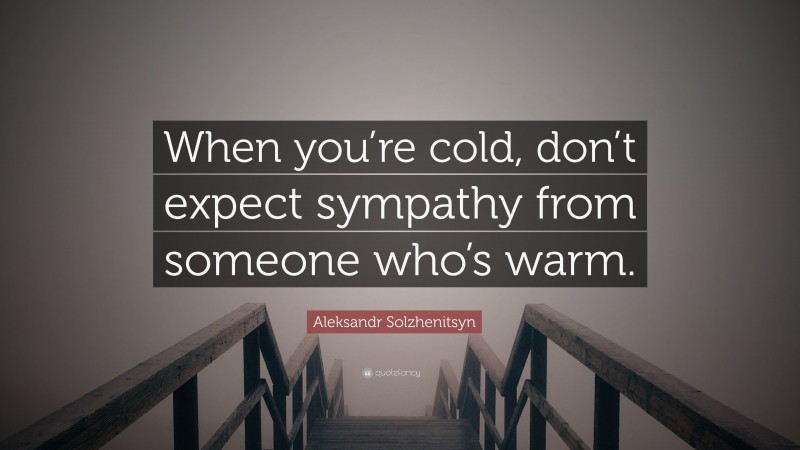 Aleksandr Solzhenitsyn Quote: “When you’re cold, don’t expect sympathy from someone who’s warm.”