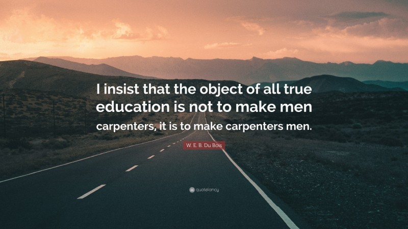 W. E. B. Du Bois Quote: “I insist that the object of all true education is not to make men carpenters, it is to make carpenters men.”