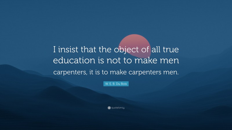 W. E. B. Du Bois Quote: “I insist that the object of all true education is not to make men carpenters, it is to make carpenters men.”