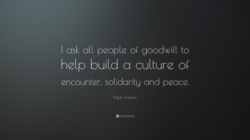 Pope Francis Quote: “I ask all people of goodwill to help build a culture of encounter, solidarity and peace.”