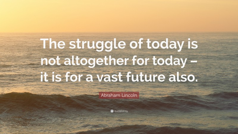 Abraham Lincoln Quote: “The struggle of today is not altogether for today – it is for a vast future also.”